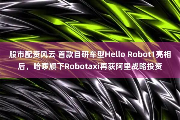 股市配资风云 首款自研车型Hello Robot1亮相后，哈啰旗下Robotaxi再获阿里战略投资