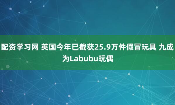 配资学习网 英国今年已截获25.9万件假冒玩具 九成为Labubu玩偶