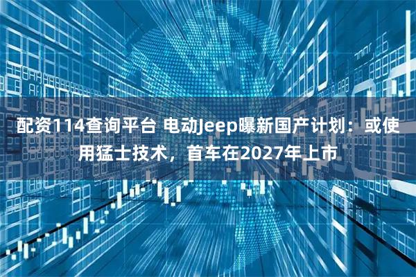 配资114查询平台 电动Jeep曝新国产计划：或使用猛士技术，首车在2027年上市