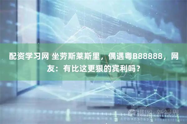 配资学习网 坐劳斯莱斯里，偶遇粤B88888，网友：有比这更狠的宾利吗？