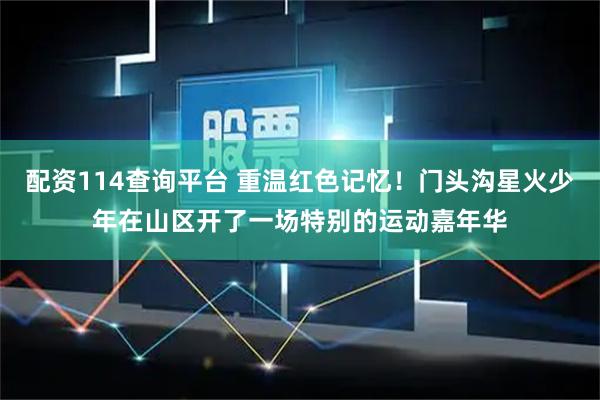 配资114查询平台 重温红色记忆！门头沟星火少年在山区开了一场特别的运动嘉年华