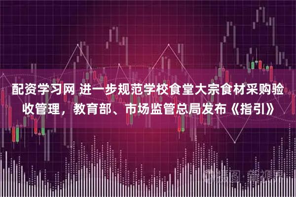配资学习网 进一步规范学校食堂大宗食材采购验收管理,教育部、市场监管总局发布《指引》