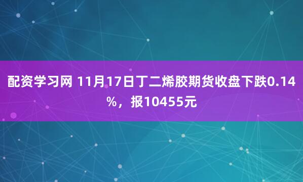 配资学习网 11月17日丁二烯胶期货收盘下跌0.14%，报10455元