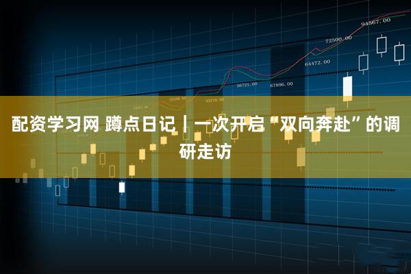 配资学习网 蹲点日记|一次开启“双向奔赴”的调研走访