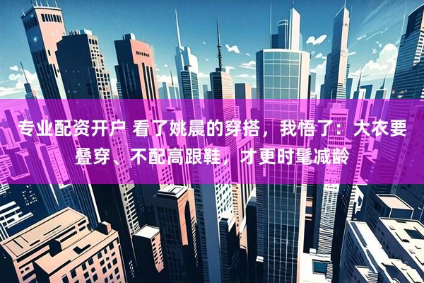 专业配资开户 看了姚晨的穿搭，我悟了：大衣要叠穿、不配高跟鞋，才更时髦减龄