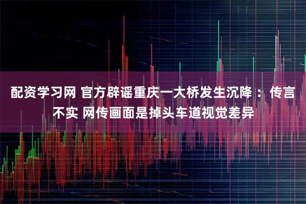 配资学习网 官方辟谣重庆一大桥发生沉降 ：传言不实 网传画面是掉头车道视觉差异