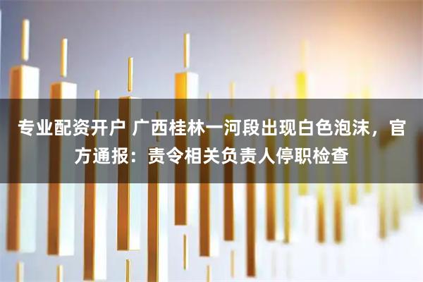 专业配资开户 广西桂林一河段出现白色泡沫，官方通报：责令相关负责人停职检查