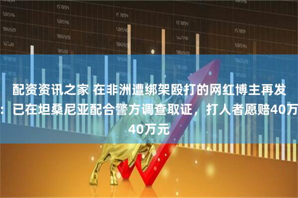 配资资讯之家 在非洲遭绑架殴打的网红博主再发声:已在坦桑尼亚配合警方调查取证,打人者愿赔40万元