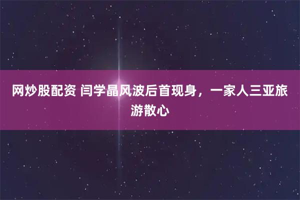网炒股配资 闫学晶风波后首现身，一家人三亚旅游散心