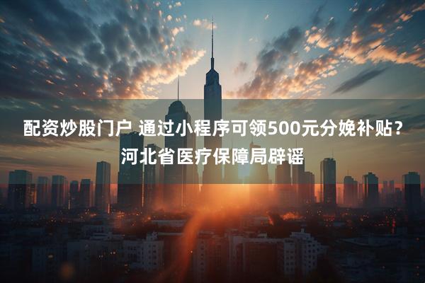 配资炒股门户 通过小程序可领500元分娩补贴？河北省医疗保障局辟谣