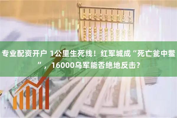 专业配资开户 1公里生死线！红军城成“死亡瓮中鳖”，16000乌军能否绝地反击？