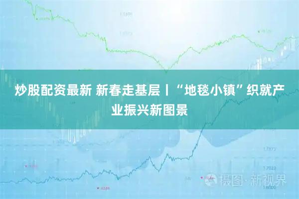 炒股配资最新 新春走基层丨“地毯小镇”织就产业振兴新图景