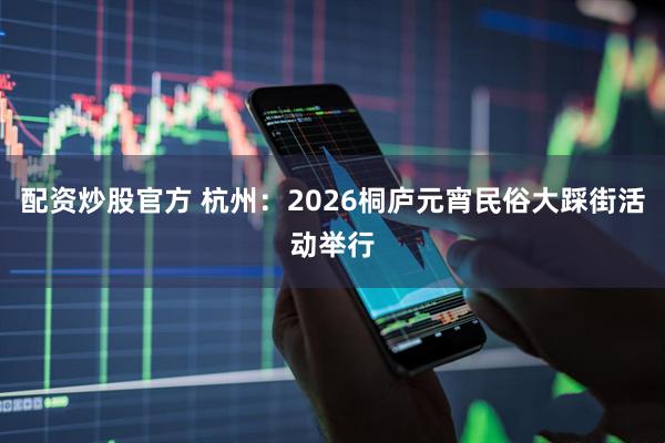 配资炒股官方 杭州：2026桐庐元宵民俗大踩街活动举行