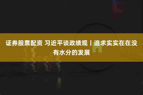 证券股票配资 习近平谈政绩观丨追求实实在在没有水分的发展