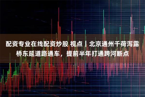 配资专业在线配资炒股 视点｜北京通州千荷泻露桥东延道路通车，提前半年打通跨河断点
