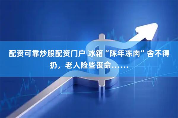 配资可靠炒股配资门户 冰箱“陈年冻肉”舍不得扔，老人险些丧命……
